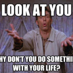 Look at your! Why don't you do something with your life?