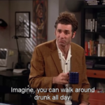 Imagine you can walk around drunk all day - Kramer from Seinfeld