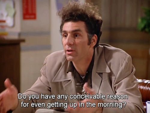 Do you have any conceivable reason for even getting up?