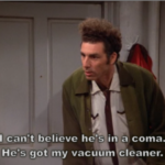 I can't believe he's in a coma. He's got my vacuum cleaner.