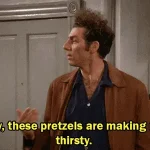 Boy, these pretzels are making me thirsty.